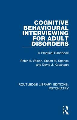 Cognitive Behavioural Interviewing for Adult Disorders: A Practical Handbook by Susan H. Spence, David J. Kavanagh, Peter H. Wilson