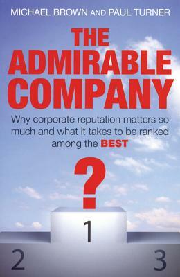 The Admirable Company: Why Corporate Reputation Matters So Much and What It Takes to Be Ranked Among the Best by Paul Turner, Michael Brown