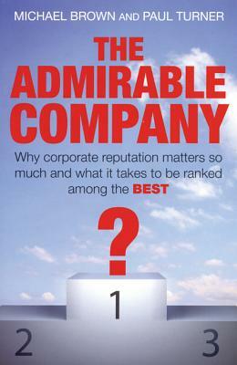 The Admirable Company: Why Corporate Reputation Matters So Much and What It Takes to Be Ranked Among the Best by Michael Brown, Paul Turner