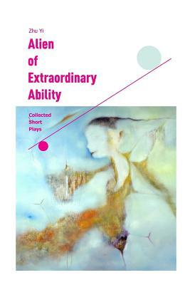 Alien of Extraordinary Ability: Collected Short Plays by Zhu Yi