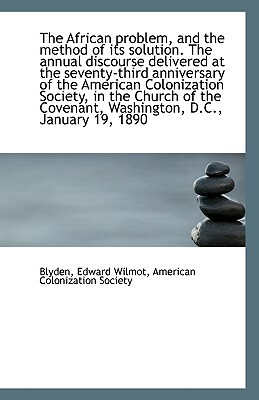 The African Problem, and the Method of Its Solution: The Annual Discourse Delivered at the Seventy-Third Anniversary of the American Colonization Society, in the Church of the Covenant, Washington, D. C., January 19, 1890 by Edward Wilmot Blyden