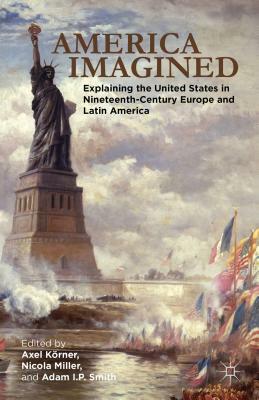 America Imagined: Explaining the United States in Nineteenth-Century Europe and Latin America by Adam I. P. Smith, Axel Körner