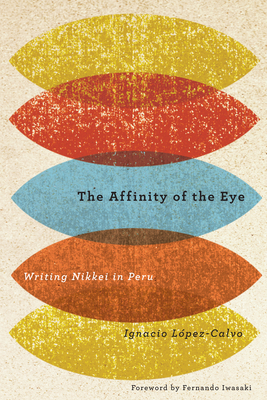 The Affinity of the Eye: Writing Nikkei in Peru by Ignacio Lopez-Calvo, Ignacio López-Calvo