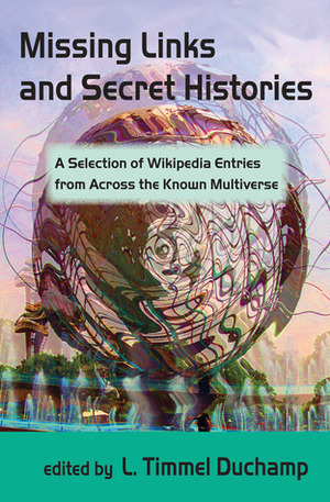 Missing Links and Secret Histories: A Selection of Wikipedia Entries from Across the Known Multiverse by Catherine Krahe, John J. Coyne, Nick Tramdack, Alisa Alering, Mark Rich, Nisi Shawl, Jenni Moody, Kristin King, Alex Dally MacFarlane, Anne Toole, Lucy Sussex, L. Timmel Duchamp, Anna Tambour, Mari Ness, Jeremy Sim