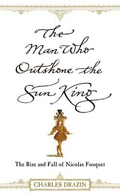 The Man Who Outshone the Sun King: The Rise and Fall of Nicolas Fouquet by Charles Drazin