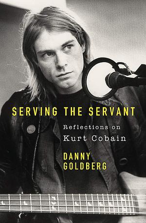 Serving The Servant: Remembering Kurt Cobain by Danny Goldberg