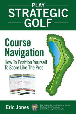 Play Strategic Golf: Course Navigation: How To Position Yourself To Score Like The Pros by Eric Jones