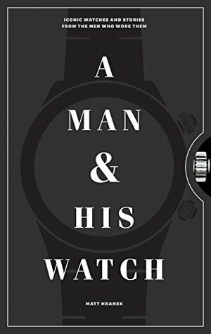 A Man and His Watch: Iconic Watches and Stories from the Men Who Wore Them by Matt Hranek
