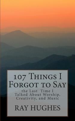 107 Things I Forgot To Say the Last Time I Talked About Worship, Creativity, and Music by Ray Hughes