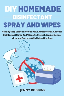 DIY Homemade Disinfectant Spray and Wipes: Step by Step Guide on How to Make Antibacterial, Antiviral Disinfectant Spray And Wipes To Protect Against by Jenny Robbins