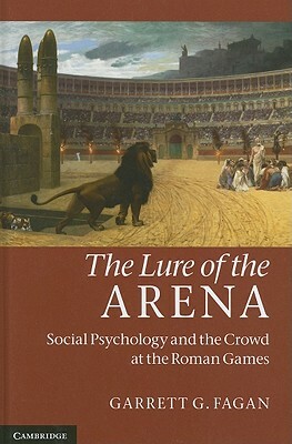 The Lure of the Arena: Social Psychology and the Crowd at the Roman Games by Garrett G. Fagan