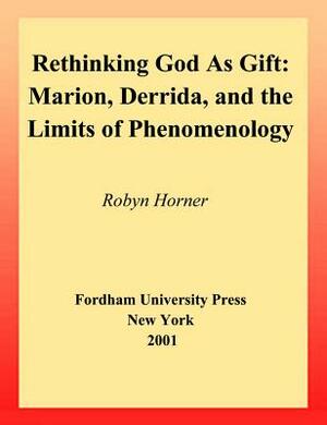 Rethinking God as Gift: Marion, Derrida, and the Limits of Phenomenology by Robyn Horner