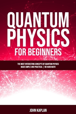 Quantum Physics for Beginners: he Most Interesting Concepts of Quantum Physics Made Simple and Practical - No Hard Math by John Kaplan