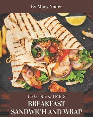 150 Breakfast Sandwich and Wrap Recipes: An Inspiring Breakfast Sandwich and Wrap Cookbook for You by Mary Yoder