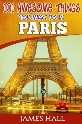 Paris: 101 Awesome Things You Must Do in Paris: Paris Travel Guide to the City of Love and Romance. The True Travel Guide fro by James Hall