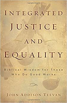 Integrated Justice and Equality: Biblical Wisdom for Those Who Do Good Works by John Addison Teevan