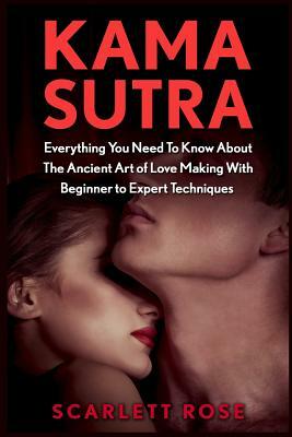 Kama Sutra: Everything You Need To Know About The Ancient Art of Love Making With Beginner to Expert Techniques by Scarlett Rose