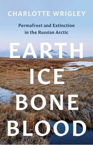 Earth, Ice, Bone, Blood: Permafrost and Extinction in the Russian Arctic by Charlotte Wrigley