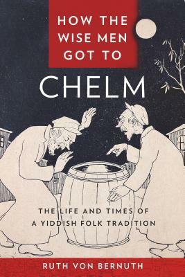 How the Wise Men Got to Chelm: The Life and Times of a Yiddish Folk Tradition by Ruth Von Bernuth