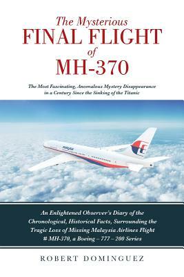 The Mysterious Final Flight of MH-370: The Most Fascinating, Anomalous Mystery Disappearance in a Century Since the Sinking of the Titanic by Robert Dominguez
