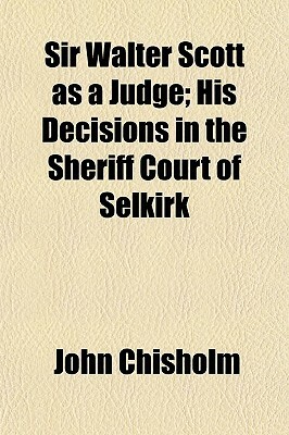 Sir Walter Scott as a Judge; His Decisions in the Sheriff Court of Selkirk by John Chisholm