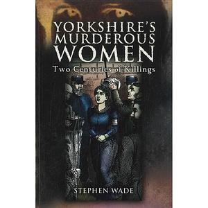Yorkshire's Murderous Women: Two Centuries of Killings by Stephen Wade