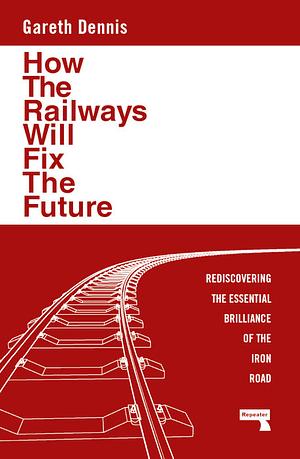 How the Railways Will Fix the Future: Rediscovering the Essential Brilliance of the Iron Road by Gareth Dennis