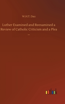 Luther Examined and Reexamined a Review of Catholic Criticism and a Plea ... by W. H. T. Dau