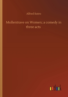 Mollentrave on Women; a comedy in three acts by Alfred Sutro