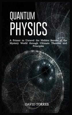 Quantum Physics: A Primer to Unravel the Hidden Secrets of the Mystery World through Ultimate Theories and Principles by David Torres