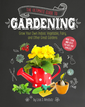 The Ultimate Guide to Gardening Grow Your Own Indoor, Vegetable, Fairy, and Other Great Gardens by Lisa J. Amstutz