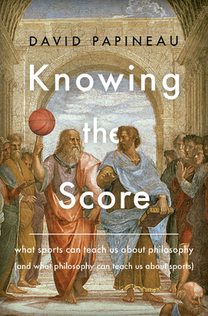 Knowing the Score: What Sports Can Teach Us About Philosophy (And What Philosophy Can Teach Us About Sports) by David Papineau