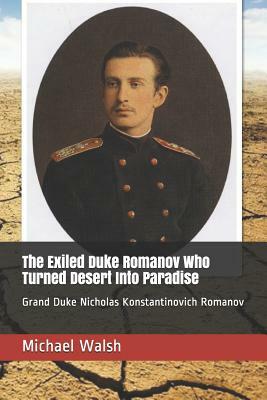 The Exiled Duke Romanov Who Turned Desert Into Paradise: Grand Duke Nicholas Konstantinovich Romanov by Michael Walsh