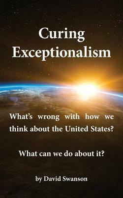 Curing Exceptionalism: What's Wrong with How We Think about the United States? What Can We Do about It? by David Swanson