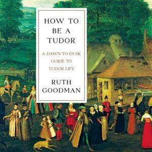 How to Be a Tudor: A Dawn-To-Dusk Guide to Tudor Life by Ruth Goodman