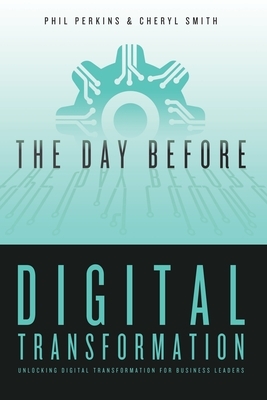 The Day Before Digital Transformation: Unlocking digital transformation for business leaders by Phil Perkins, Cheryl Smith