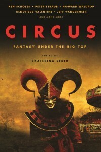 Circus: Fantasy Under the Big Top by Kij Johnson, Jeff VanderMeer, Christopher Barzak, Andrew J. McKiernan, Barry B. Longyear, Douglas Smith, Holly Black, Peter Straub, Ekaterina Sedia, Deborah Walker, Cate Gardner, Howard Waldrop, Genevieve Valentine, Jessica Reisman, E. Catherine Tobler, Ken Scholes, Eric Witchey, Neal Barrett Jr., Amanda C. Davis, Amanda Downum, Felicity Dowker