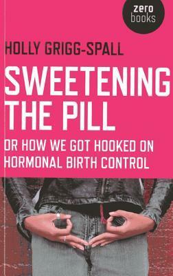 Sweetening the Pill: Or How We Got Hooked on Hormonal Birth Control by Holly Grigg-Spall