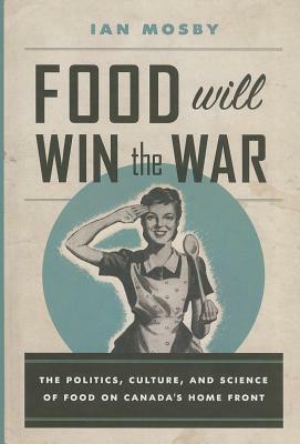 Food Will Win the War: The Politics, Culture, and Science of Food on Canada's Home Front by Ian Mosby