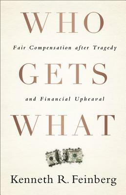 Who Gets What: Fair Compensation After Tragedy and Financial Upheaval by Kenneth R. Feinberg