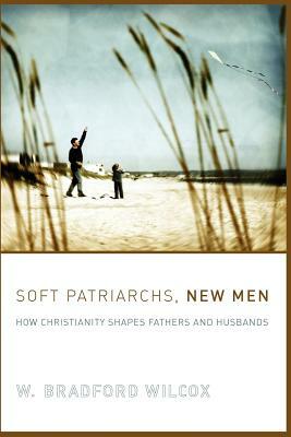 Soft Patriarchs, New Men: How Christianity Shapes Fathers and Husbands by W. Bradford Wilcox