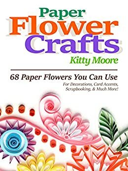 Paper Flower Crafts: 27 Paper Flowers You Can Use For Decorations, Card Accents, Scrapbooking, & Much More! by Kitty Moore