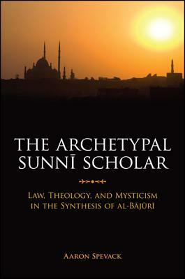 The Archetypal Sunni Scholar: Law, Theology, and Mysticism in the Synthesis of Al-Bajuri by Aaron Spevack