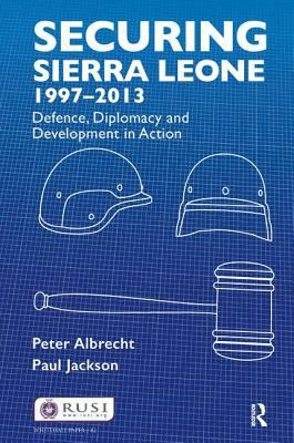 Securing Sierra Leone, 1997-2013: Defence, Diplomacy and Development in Action by Peter Albrecht, Paul Jackson