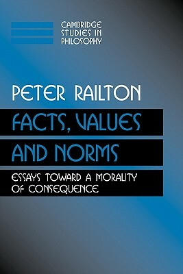 Facts, Values, and Norms: Essays Toward a Morality of Consequence by Peter Railton