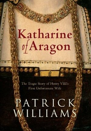 Katharine of Aragon: The Tragic Story of Henry VIII's First Unfortunate Wife by Patrick Williams