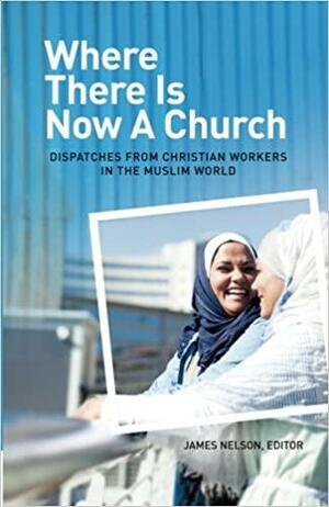 Where There Is Now A Church: Dispatches From Christian Workers in the Muslim World by James Nelson