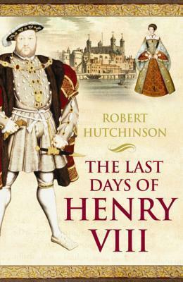 The Last Days of Henry VIII: Conspiracy, Treason and Heresy at the Court of the Dying Tyrant by Robert Hutchinson