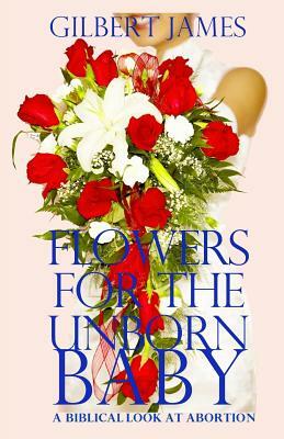 Flowers for the Unborn Baby: A Biblical Look at Abortion by Gilbert James