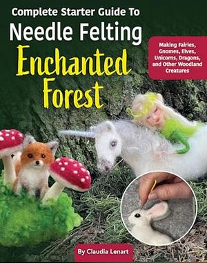 Complete Starter Guide to Needle Felting: Enchanted Forest: Fairies, Gnomes, Unicorns, and Other Woodland Friends by Claudia Marie Lenart